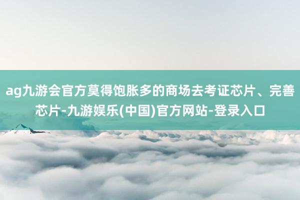 ag九游会官方莫得饱胀多的商场去考证芯片、完善芯片-九游娱乐(中国)官方网站-登录入口