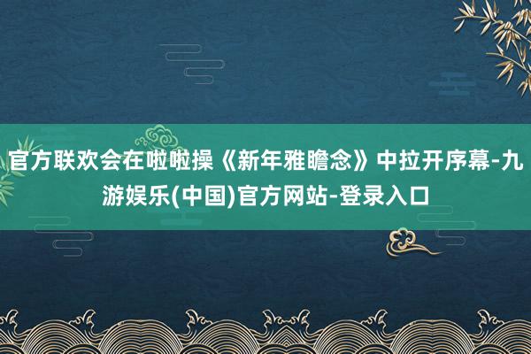 官方联欢会在啦啦操《新年雅瞻念》中拉开序幕-九游娱乐(中国)官方网站-登录入口