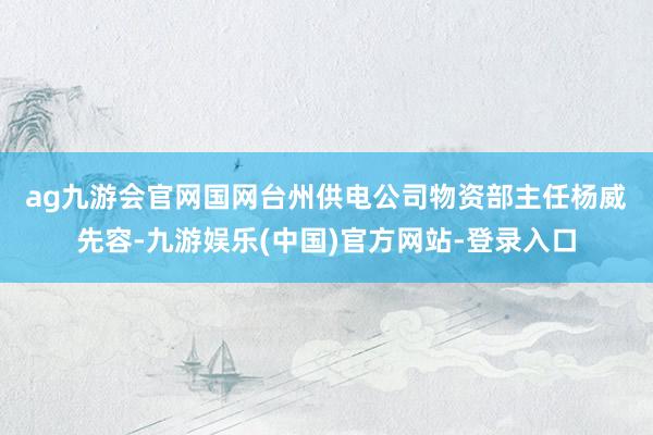 ag九游会官网　　国网台州供电公司物资部主任杨威先容-九游娱乐(中国)官方网站-登录入口