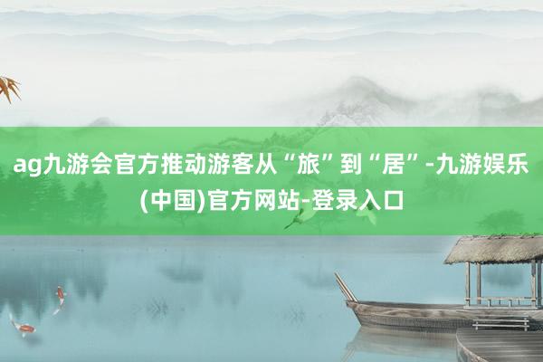 ag九游会官方推动游客从“旅”到“居”-九游娱乐(中国)官方网站-登录入口
