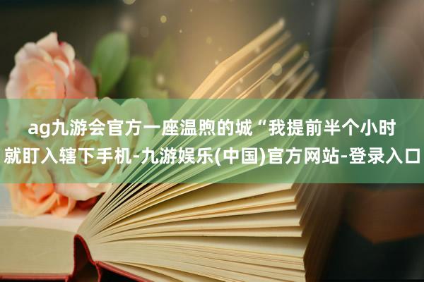 ag九游会官方　　一座温煦的城　　“我提前半个小时就盯入辖下手机-九游娱乐(中国)官方网站-登录入口