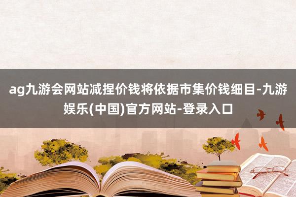 ag九游会网站减捏价钱将依据市集价钱细目-九游娱乐(中国)官方网站-登录入口