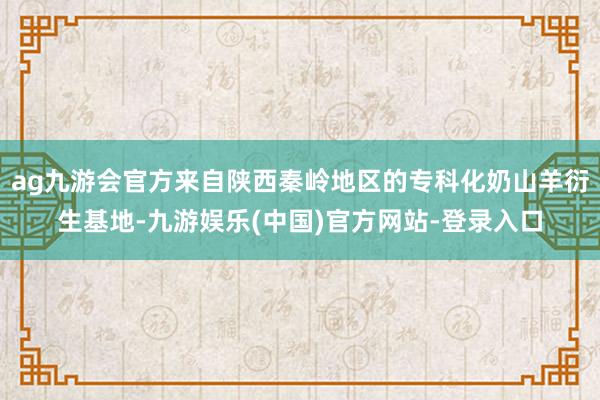 ag九游会官方来自陕西秦岭地区的专科化奶山羊衍生基地-九游娱乐(中国)官方网站-登录入口