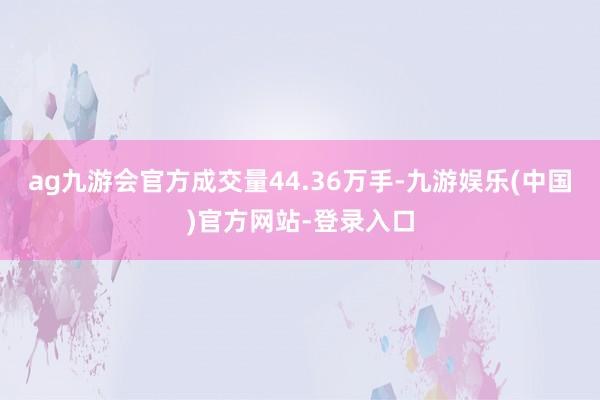 ag九游会官方成交量44.36万手-九游娱乐(中国)官方网站-登录入口