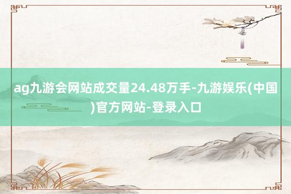ag九游会网站成交量24.48万手-九游娱乐(中国)官方网站-登录入口