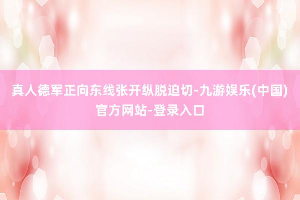 真人德军正向东线张开纵脱迫切-九游娱乐(中国)官方网站-登录入口