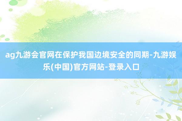 ag九游会官网在保护我国边境安全的同期-九游娱乐(中国)官方网站-登录入口