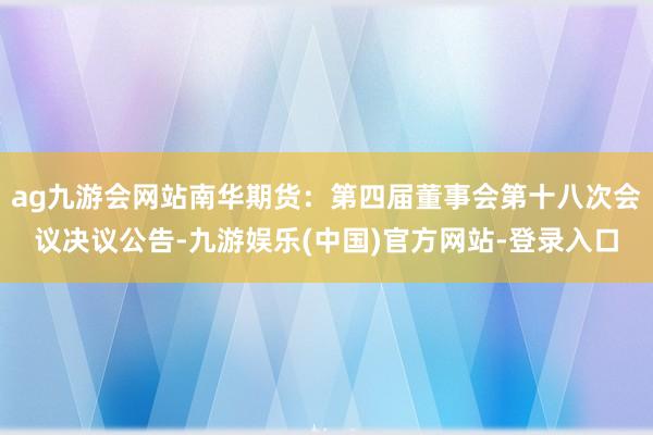 ag九游会网站南华期货：第四届董事会第十八次会议决议公告-九游娱乐(中国)官方网站-登录入口