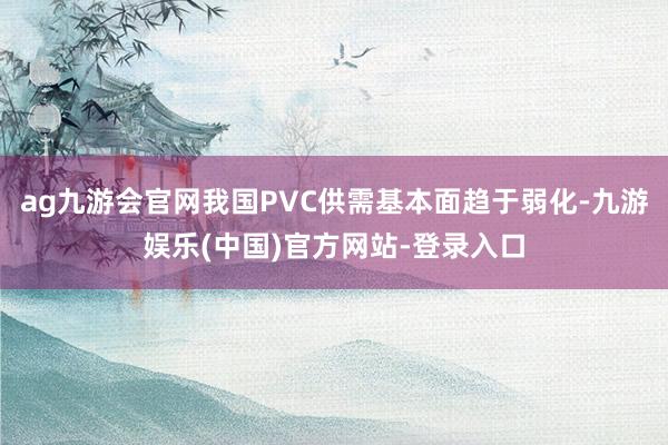ag九游会官网我国PVC供需基本面趋于弱化-九游娱乐(中国)官方网站-登录入口