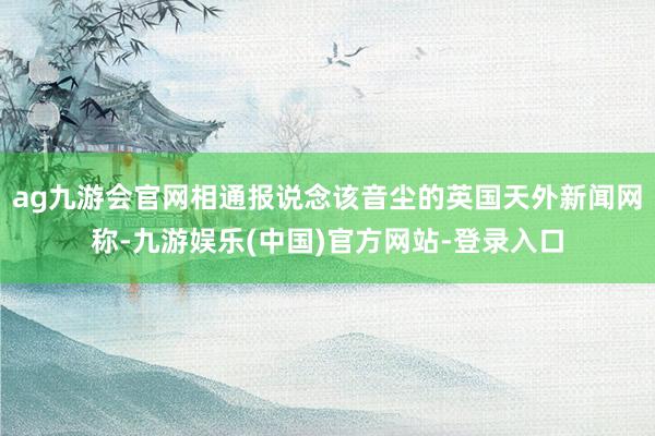 ag九游会官网相通报说念该音尘的英国天外新闻网称-九游娱乐(中国)官方网站-登录入口