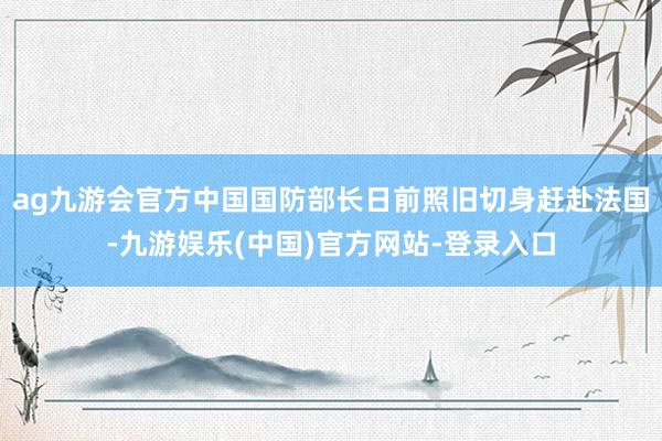 ag九游会官方中国国防部长日前照旧切身赶赴法国-九游娱乐(中国)官方网站-登录入口
