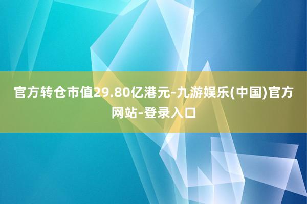 官方转仓市值29.80亿港元-九游娱乐(中国)官方网站-登录入口