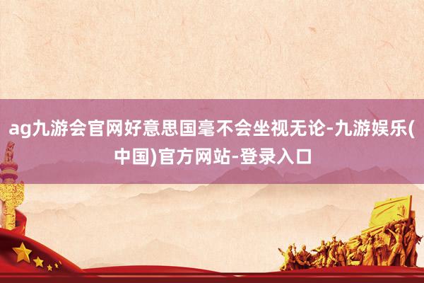 ag九游会官网好意思国毫不会坐视无论-九游娱乐(中国)官方网站-登录入口