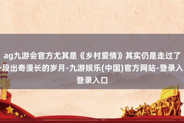ag九游会官方尤其是《乡村爱情》其实仍是走过了一段出奇漫长的岁月-九游娱乐(中国)官方网站-登录入口