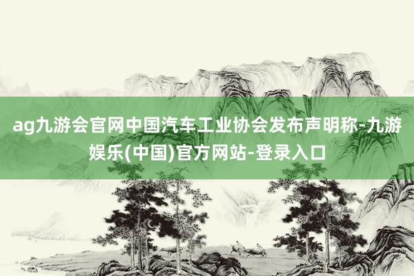 ag九游会官网中国汽车工业协会发布声明称-九游娱乐(中国)官方网站-登录入口