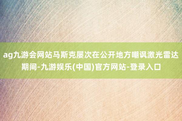 ag九游会网站马斯克屡次在公开地方嘲讽激光雷达期间-九游娱乐(中国)官方网站-登录入口