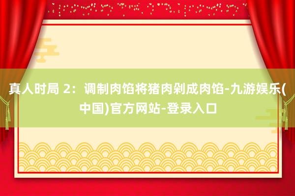 真人时局 2：调制肉馅将猪肉剁成肉馅-九游娱乐(中国)官方网站-登录入口