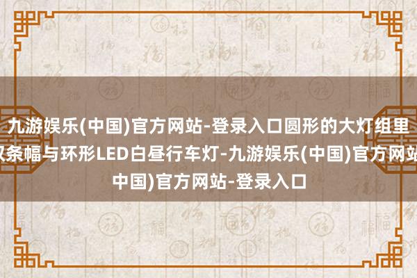 九游娱乐(中国)官方网站-登录入口圆形的大灯组里面配备了双条幅与环形LED白昼行车灯-九游娱乐(中国)官方网站-登录入口