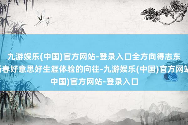 九游娱乐(中国)官方网站-登录入口全方向得志东谈主们对新春好意思好生涯体验的向往-九游娱乐(中国)官方网站-登录入口