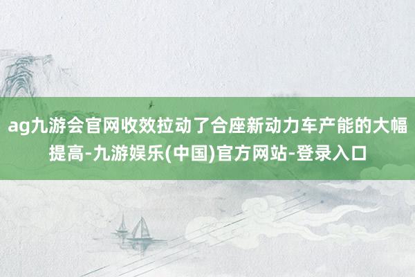 ag九游会官网收效拉动了合座新动力车产能的大幅提高-九游娱乐(中国)官方网站-登录入口