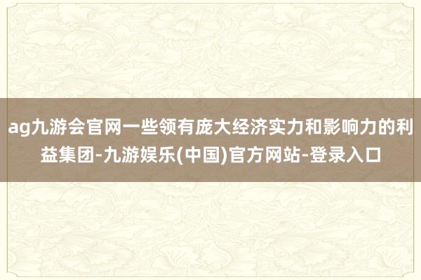 ag九游会官网一些领有庞大经济实力和影响力的利益集团-九游娱乐(中国)官方网站-登录入口