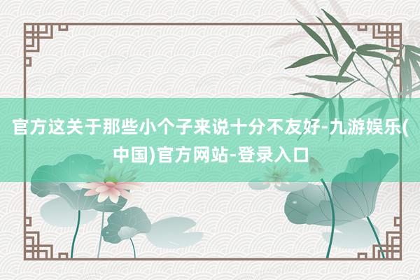 官方这关于那些小个子来说十分不友好-九游娱乐(中国)官方网站-登录入口