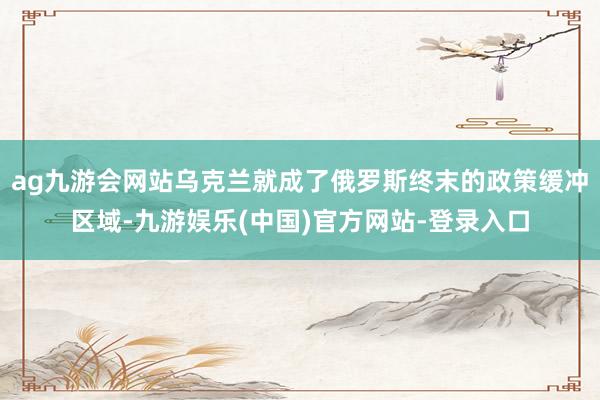 ag九游会网站乌克兰就成了俄罗斯终末的政策缓冲区域-九游娱乐(中国)官方网站-登录入口