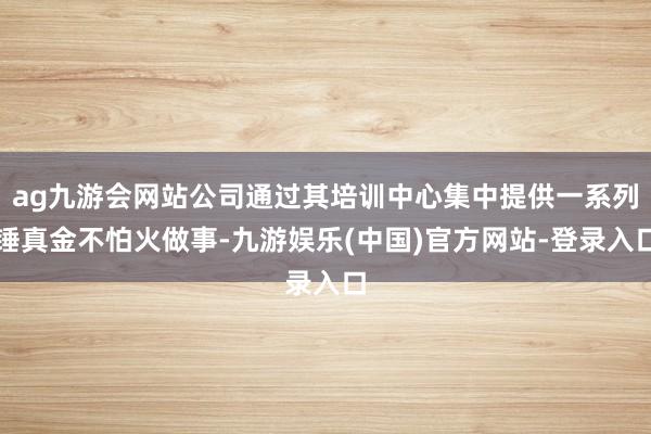 ag九游会网站公司通过其培训中心集中提供一系列锤真金不怕火做事-九游娱乐(中国)官方网站-登录入口