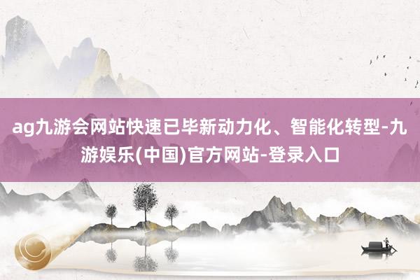 ag九游会网站快速已毕新动力化、智能化转型-九游娱乐(中国)官方网站-登录入口