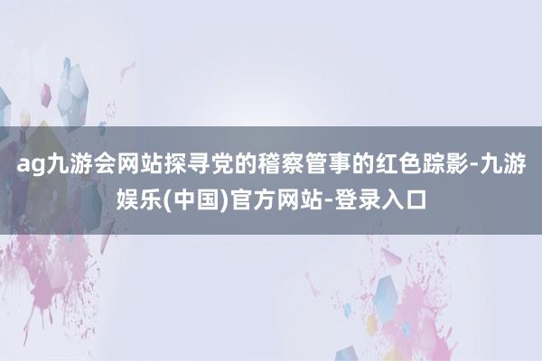 ag九游会网站探寻党的稽察管事的红色踪影-九游娱乐(中国)官方网站-登录入口