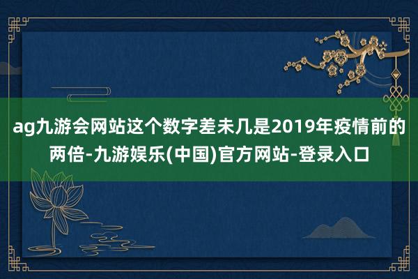 ag九游会网站这个数字差未几是2019年疫情前的两倍-九游娱乐(中国)官方网站-登录入口