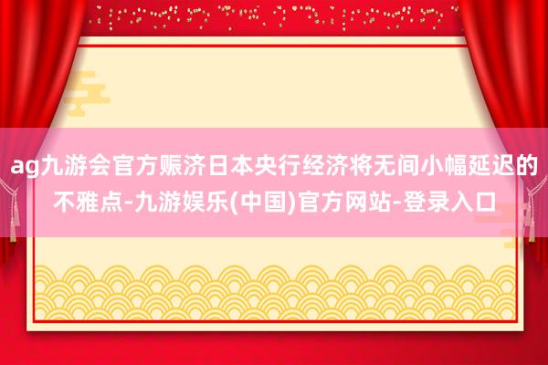 ag九游会官方赈济日本央行经济将无间小幅延迟的不雅点-九游娱乐(中国)官方网站-登录入口