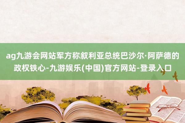 ag九游会网站军方称叙利亚总统巴沙尔·阿萨德的政权铁心-九游娱乐(中国)官方网站-登录入口