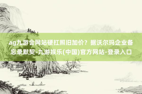 ag九游会网站　　硬扛照旧加价？　　据沃尔玛企业备忘录默契-九游娱乐(中国)官方网站-登录入口