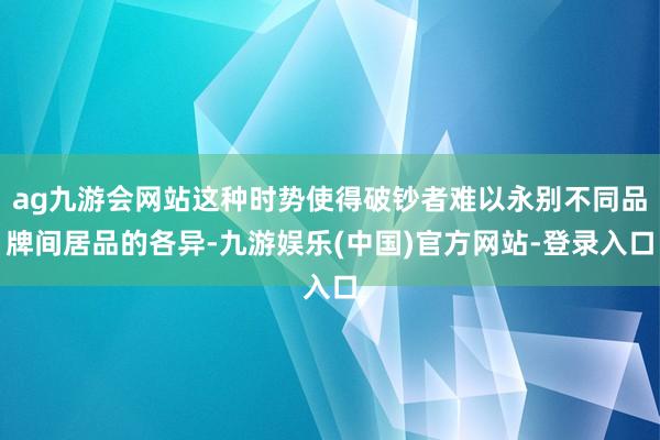 ag九游会网站这种时势使得破钞者难以永别不同品牌间居品的各异-九游娱乐(中国)官方网站-登录入口