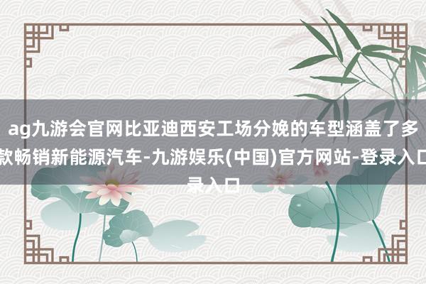 ag九游会官网比亚迪西安工场分娩的车型涵盖了多款畅销新能源汽车-九游娱乐(中国)官方网站-登录入口