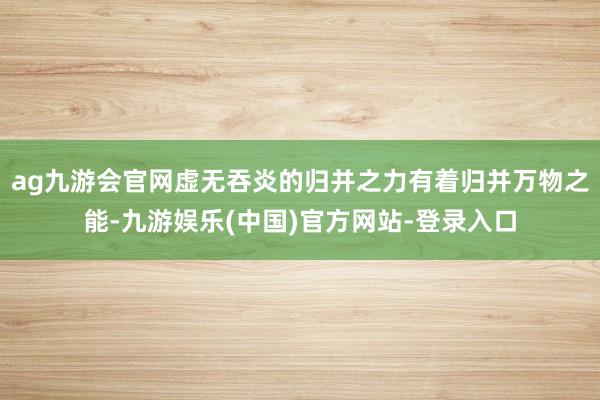 ag九游会官网虚无吞炎的归并之力有着归并万物之能-九游娱乐(中国)官方网站-登录入口