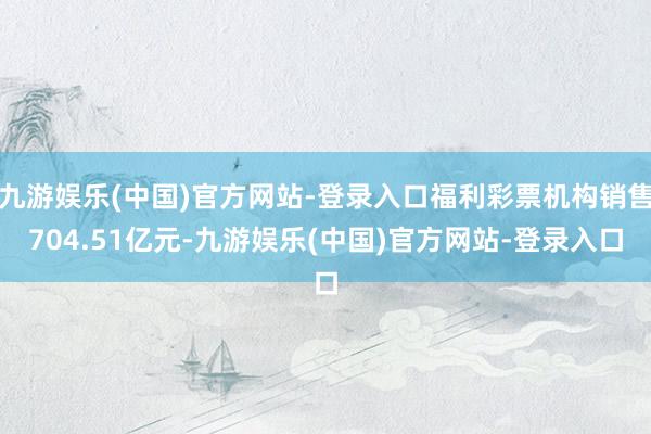 九游娱乐(中国)官方网站-登录入口福利彩票机构销售704.51亿元-九游娱乐(中国)官方网站-登录入口