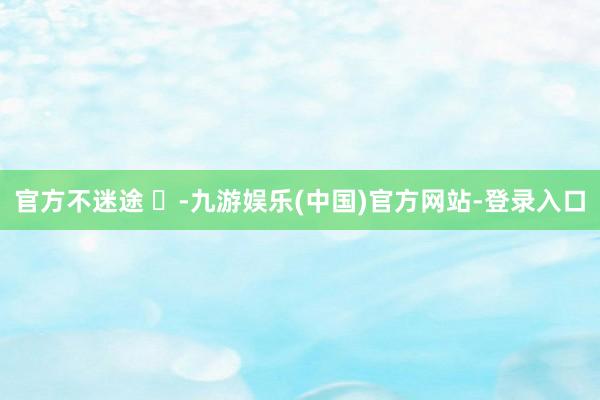 官方不迷途 ⬇-九游娱乐(中国)官方网站-登录入口