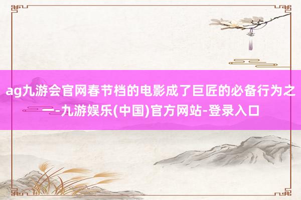 ag九游会官网春节档的电影成了巨匠的必备行为之一-九游娱乐(中国)官方网站-登录入口