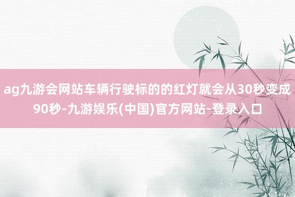 ag九游会网站车辆行驶标的的红灯就会从30秒变成90秒-九游娱乐(中国)官方网站-登录入口