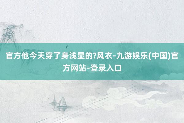 官方他今天穿了身浅显的?风衣-九游娱乐(中国)官方网站-登录入口