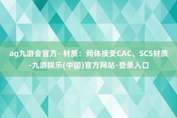 ag九游会官方- 材质：阀体接受CAC、SCS材质-九游娱乐(中国)官方网站-登录入口