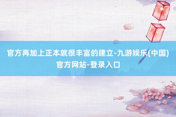 官方再加上正本就很丰富的建立-九游娱乐(中国)官方网站-登录入口