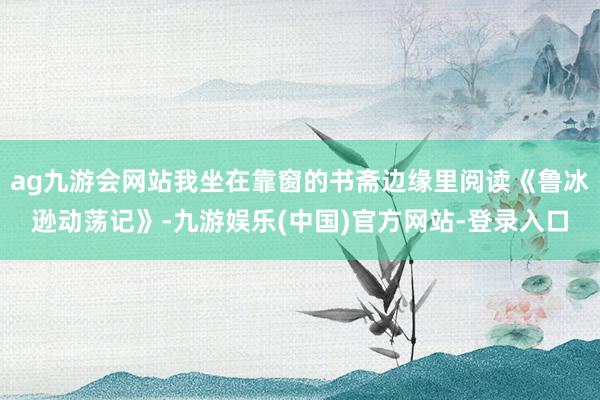 ag九游会网站我坐在靠窗的书斋边缘里阅读《鲁冰逊动荡记》-九游娱乐(中国)官方网站-登录入口