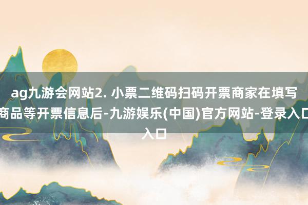 ag九游会网站2. 小票二维码扫码开票商家在填写商品等开票信息后-九游娱乐(中国)官方网站-登录入口