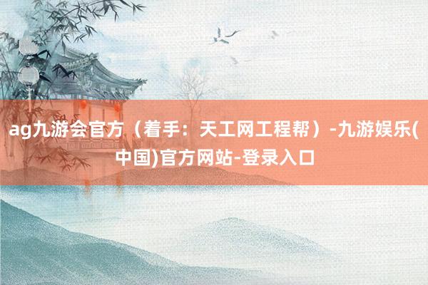 ag九游会官方（着手：天工网工程帮）-九游娱乐(中国)官方网站-登录入口