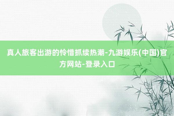 真人旅客出游的怜惜抓续热潮-九游娱乐(中国)官方网站-登录入口