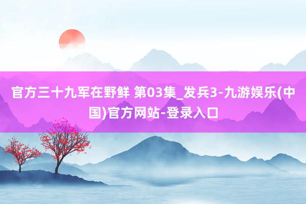 官方三十九军在野鲜 第03集_发兵3-九游娱乐(中国)官方网站-登录入口