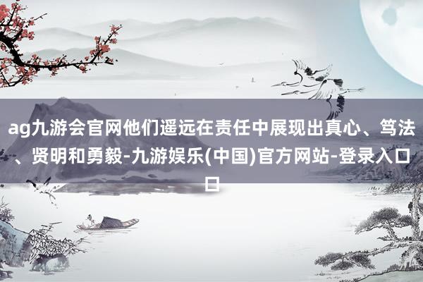 ag九游会官网他们遥远在责任中展现出真心、笃法、贤明和勇毅-九游娱乐(中国)官方网站-登录入口